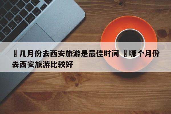 ✅几月份去西安旅游是最佳时间 ✅哪个月份去西安旅游比较好