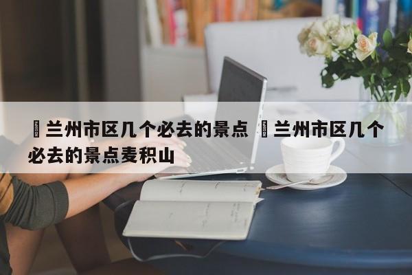 ✅兰州市区几个必去的景点 ✅兰州市区几个必去的景点麦积山