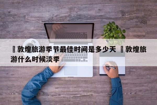 ✅敦煌旅游季节最佳时间是多少天 ✅敦煌旅游什么时候淡季