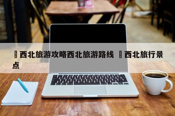 ✅西北旅游攻略西北旅游路线 ✅西北旅行景点