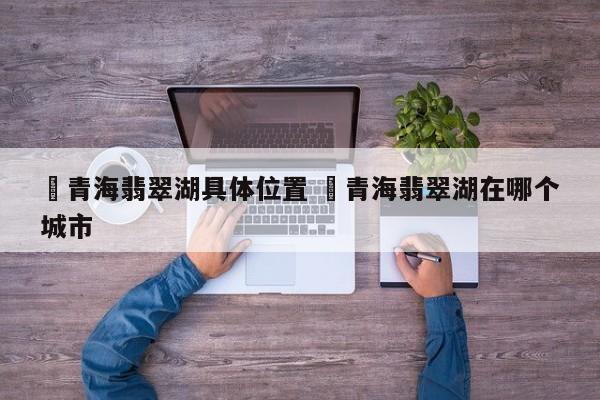 ✅青海翡翠湖具体位置 ✅青海翡翠湖在哪个城市
