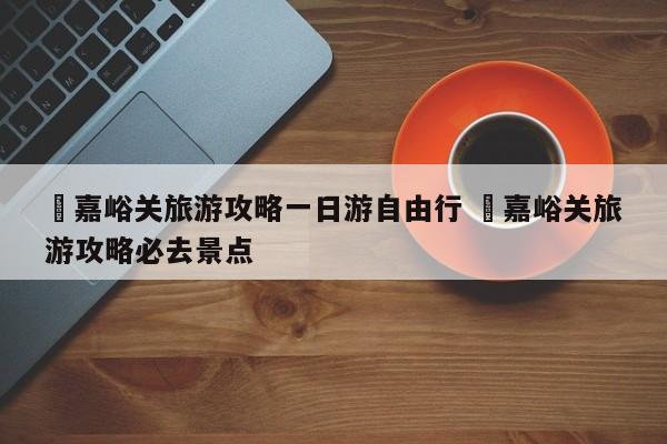 ✅嘉峪关旅游攻略一日游自由行 ✅嘉峪关旅游攻略必去景点