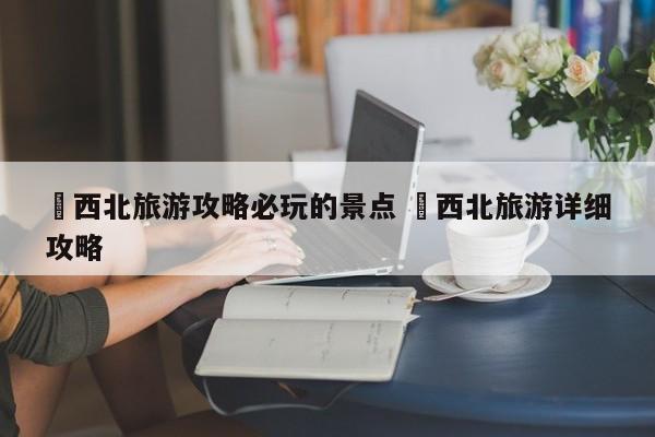 ✅西北旅游攻略必玩的景点 ✅西北旅游详细攻略