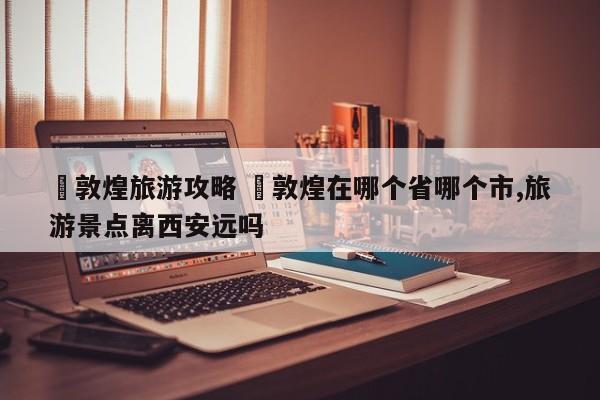 ✅敦煌旅游攻略 ✅敦煌在哪个省哪个市,旅游景点离西安远吗