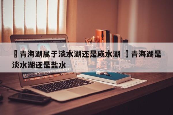 ✅青海湖属于淡水湖还是咸水湖 ✅青海湖是淡水湖还是盐水