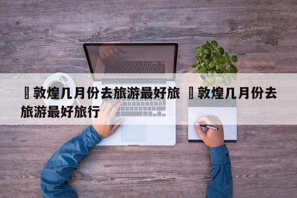 ✅敦煌几月份去旅游最好旅 ✅敦煌几月份去旅游最好旅行