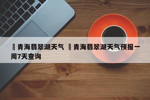 ✅青海翡翠湖天气 ✅青海翡翠湖天气预报一周7天查询