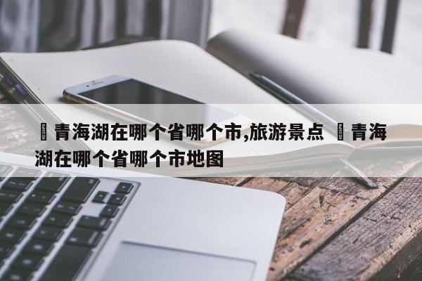 ✅青海湖在哪个省哪个市,旅游景点 ✅青海湖在哪个省哪个市地图