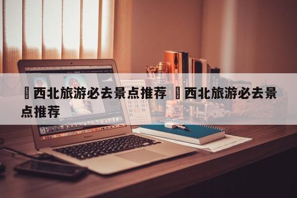 ✅西北旅游必去景点推荐 ✅西北旅游必去景点推荐