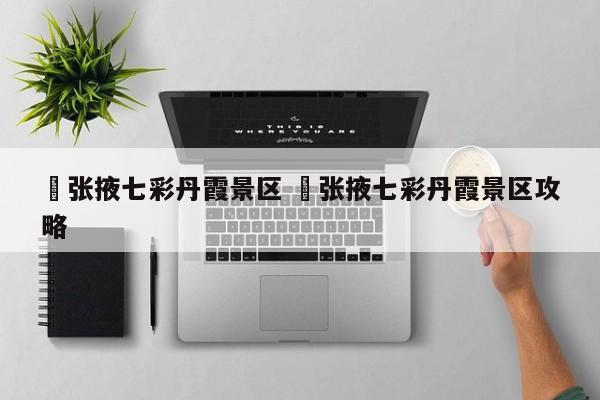 ✅张掖七彩丹霞景区 ✅张掖七彩丹霞景区攻略