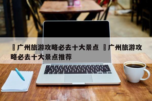 ✅广州旅游攻略必去十大景点 ✅广州旅游攻略必去十大景点推荐