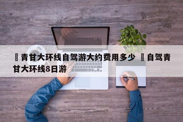 ✅青甘大环线自驾游大约费用多少 ✅自驾青甘大环线8日游