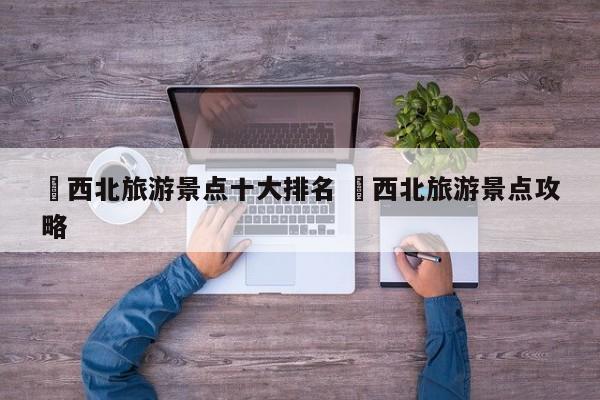 ✅西北旅游景点十大排名 ✅西北旅游景点攻略