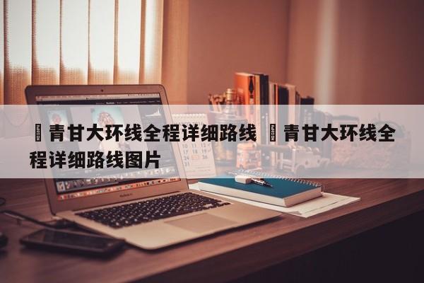 ✅青甘大环线全程详细路线 ✅青甘大环线全程详细路线图片