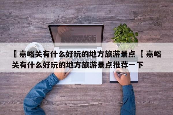 ✅嘉峪关有什么好玩的地方旅游景点 ✅嘉峪关有什么好玩的地方旅游景点推荐一下
