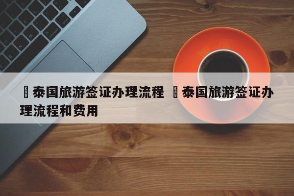 ✅泰国旅游签证办理流程 ✅泰国旅游签证办理流程和费用