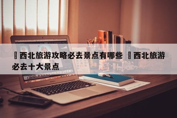 ✅西北旅游攻略必去景点有哪些 ✅西北旅游必去十大景点
