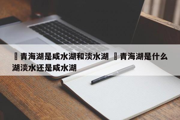 ✅青海湖是咸水湖和淡水湖 ✅青海湖是什么湖淡水还是咸水湖
