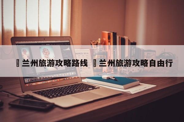 ✅兰州旅游攻略路线 ✅兰州旅游攻略自由行