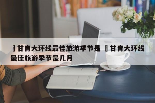 ✅甘青大环线最佳旅游季节是 ✅甘青大环线最佳旅游季节是几月