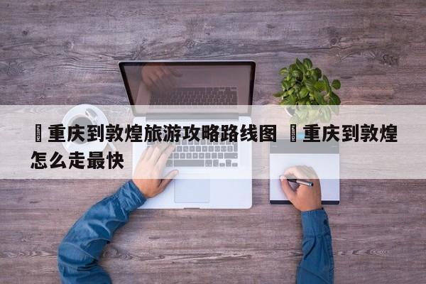 ✅重庆到敦煌旅游攻略路线图 ✅重庆到敦煌怎么走最快