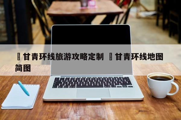 ✅甘青环线旅游攻略定制 ✅甘青环线地图 简图