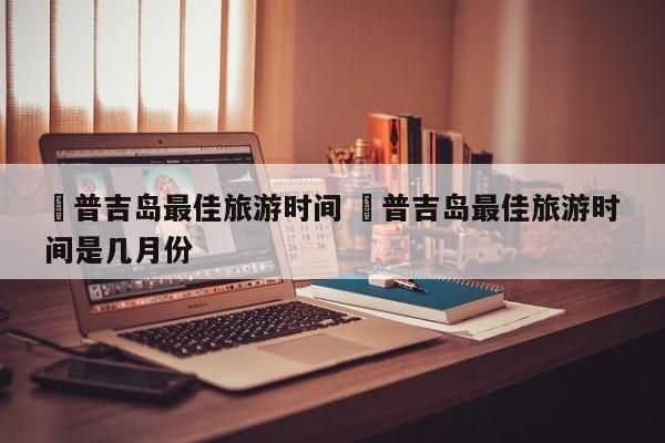 ✅普吉岛最佳旅游时间 ✅普吉岛最佳旅游时间是几月份