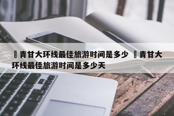 ✅青甘大环线最佳旅游时间是多少 ✅青甘大环线最佳旅游时间是多少天