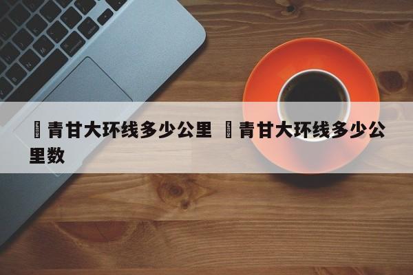✅青甘大环线多少公里 ✅青甘大环线多少公里数