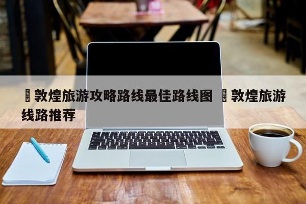✅敦煌旅游攻略路线最佳路线图 ✅敦煌旅游线路推荐