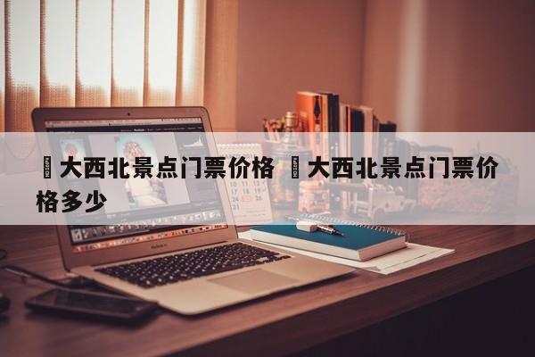 ✅大西北景点门票价格 ✅大西北景点门票价格多少