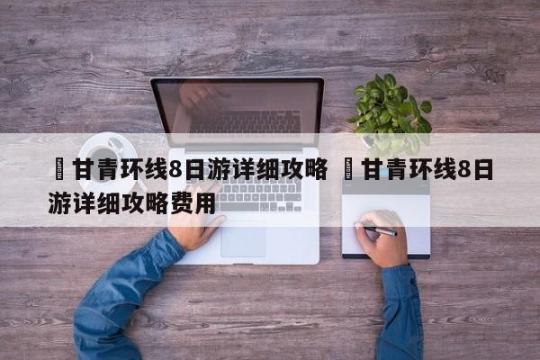 ✅甘青环线8日游详细攻略 ✅甘青环线8日游详细攻略费用