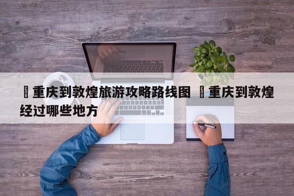 ✅重庆到敦煌旅游攻略路线图 ✅重庆到敦煌经过哪些地方