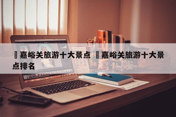✅嘉峪关旅游十大景点 ✅嘉峪关旅游十大景点排名