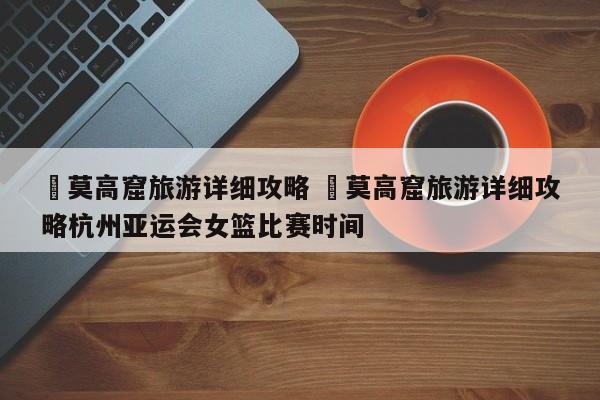 ✅莫高窟旅游详细攻略 ✅莫高窟旅游详细攻略杭州亚运会女篮比赛时间