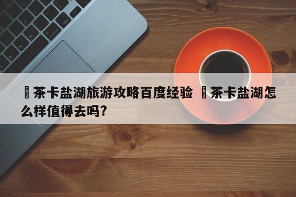 ✅茶卡盐湖旅游攻略百度经验 ✅茶卡盐湖怎么样值得去吗?