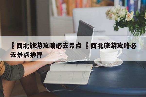 ✅西北旅游攻略必去景点 ✅西北旅游攻略必去景点推荐