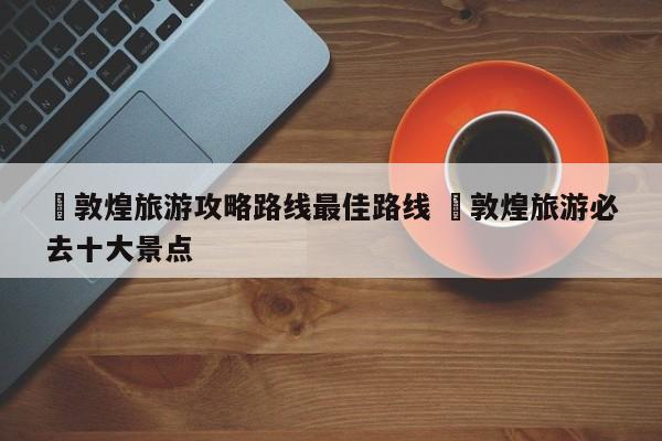 ✅敦煌旅游攻略路线最佳路线 ✅敦煌旅游必去十大景点