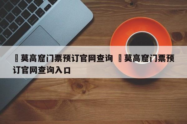 ✅莫高窟门票预订官网查询 ✅莫高窟门票预订官网查询入口
