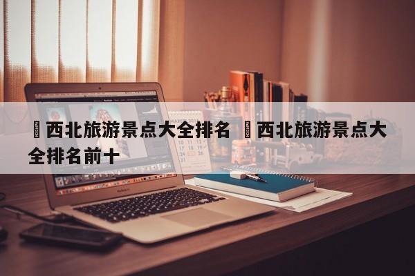 ✅西北旅游景点大全排名 ✅西北旅游景点大全排名前十