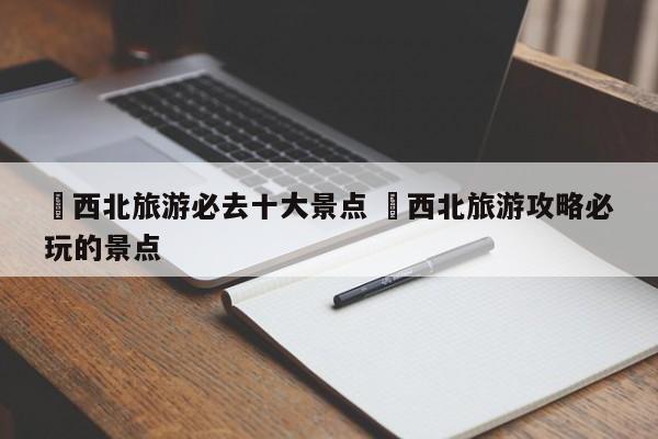 ✅西北旅游必去十大景点 ✅西北旅游攻略必玩的景点