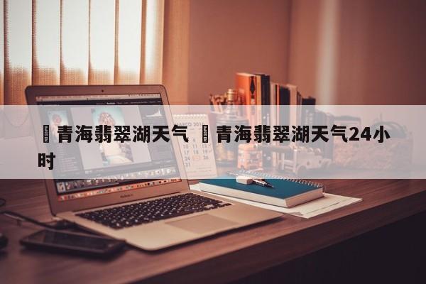 ✅青海翡翠湖天气 ✅青海翡翠湖天气24小时