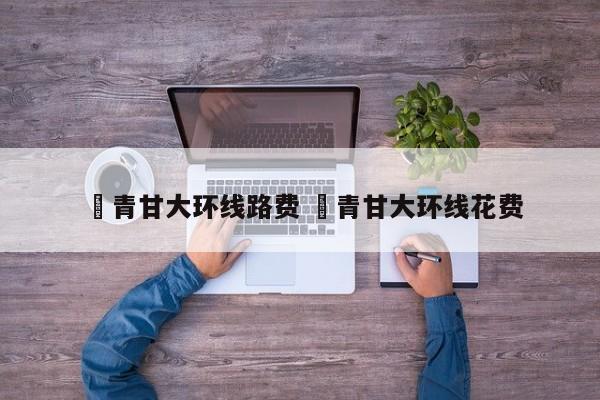 ✅青甘大环线路费 ✅青甘大环线花费