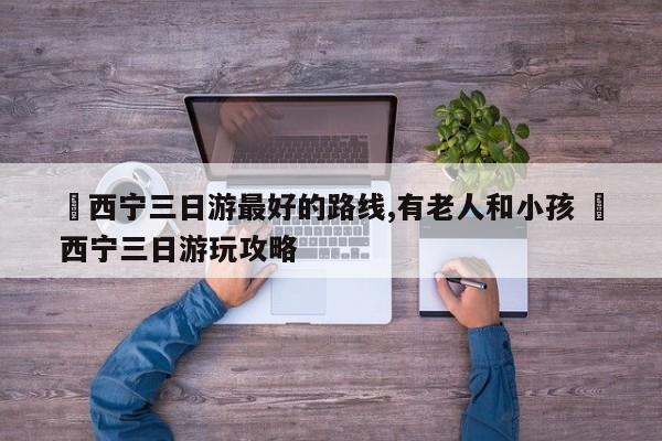 ✅西宁三日游最好的路线,有老人和小孩 ✅西宁三日游玩攻略