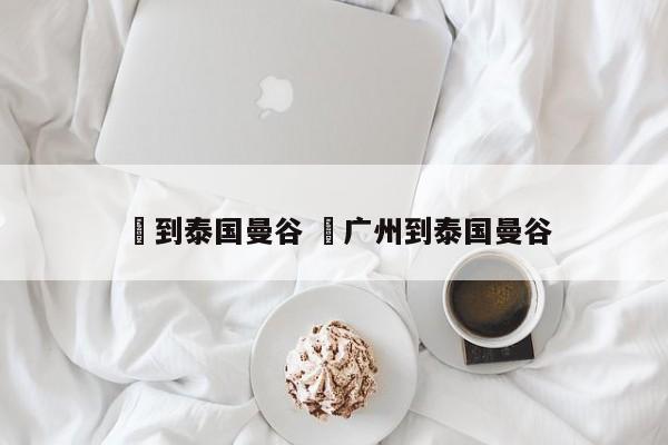 ✅到泰国曼谷 ✅广州到泰国曼谷