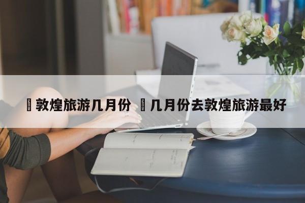 ✅敦煌旅游几月份 ✅几月份去敦煌旅游最好