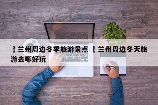 ✅兰州周边冬季旅游景点 ✅兰州周边冬天旅游去哪好玩