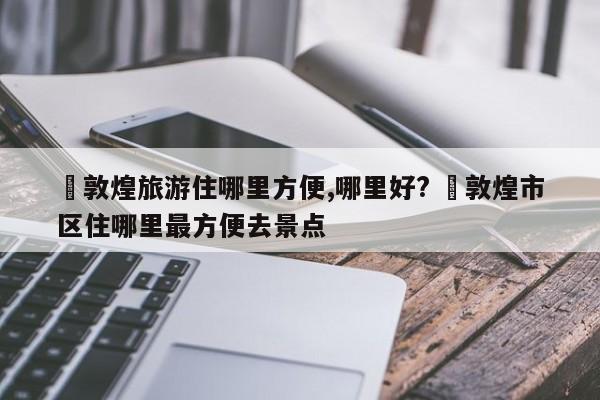 ✅敦煌旅游住哪里方便,哪里好? ✅敦煌市区住哪里最方便去景点