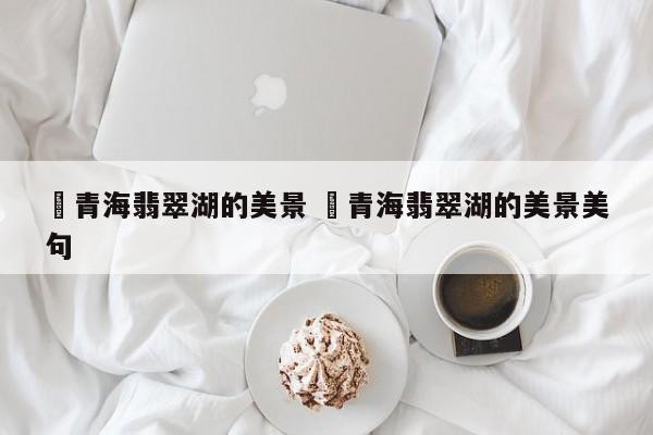 ✅青海翡翠湖的美景 ✅青海翡翠湖的美景美句
