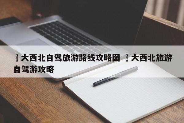✅大西北自驾旅游路线攻略图 ✅大西北旅游自驾游攻略